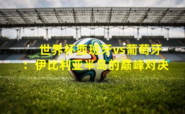  世界杯西班牙vs葡萄牙：伊比利亚半岛的巅峰对决